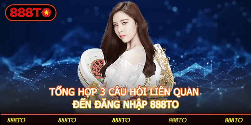 TỔNG HỢP 3 CÂU HỎI LIÊN QUAN ĐẾN ĐĂNG NHẬP 888TO